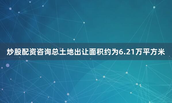 炒股配资咨询总土地出让面积约为6.21万平方米