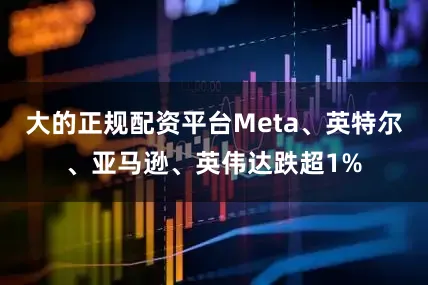大的正规配资平台Meta、英特尔、亚马逊、英伟达跌超1%