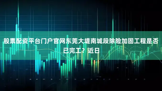 股票配资平台门户官网东莞大堤南城段除险加固工程是否已完工？近日