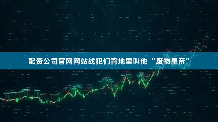 配资公司官网网站战犯们背地里叫他 “废物皇帝”