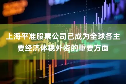 上海平准股票公司已成为全球各主要经济体稳外资的重要方面